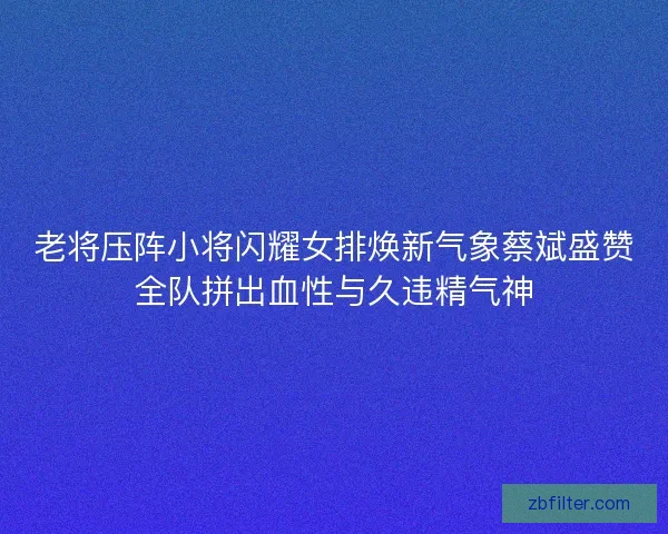 老将压阵小将闪耀女排焕新气象蔡斌盛赞全队拼出血性与久违精气神